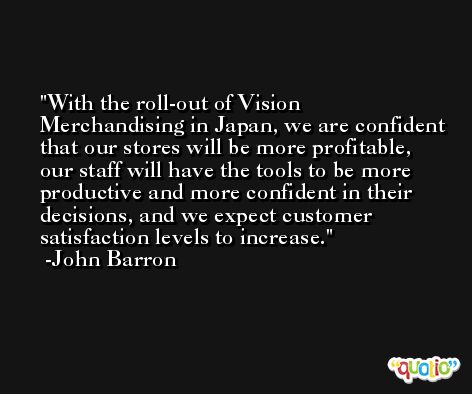 With the roll-out of Vision Merchandising in Japan, we are confident that our stores will be more profitable, our staff will have the tools to be more productive and more confident in their decisions, and we expect customer satisfaction levels to increase. -John Barron