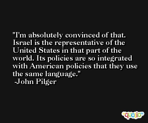I'm absolutely convinced of that. Israel is the representative of the United States in that part of the world. Its policies are so integrated with American policies that they use the same language. -John Pilger