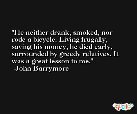 He neither drank, smoked, nor rode a bicycle. Living frugally, saving his money, he died early, surrounded by greedy relatives. It was a great lesson to me. -John Barrymore
