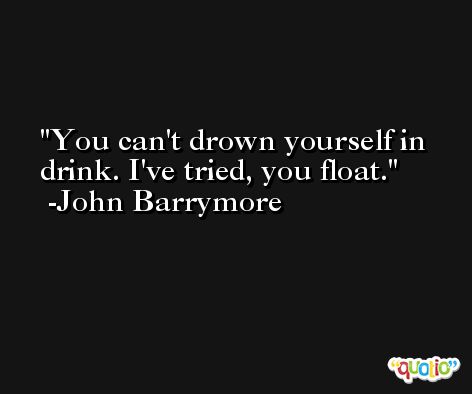 You can't drown yourself in drink. I've tried, you float. -John Barrymore