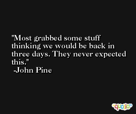 Most grabbed some stuff thinking we would be back in three days. They never expected this. -John Pine