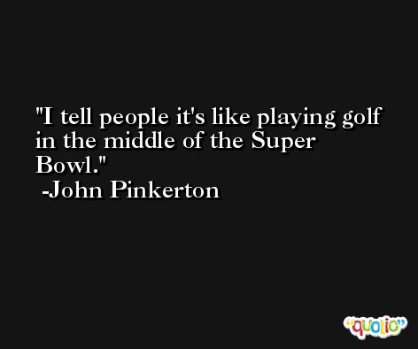 I tell people it's like playing golf in the middle of the Super Bowl. -John Pinkerton
