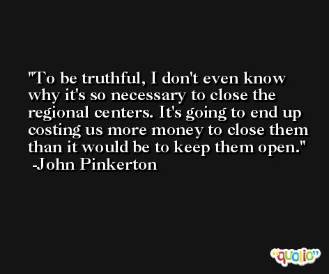 To be truthful, I don't even know why it's so necessary to close the regional centers. It's going to end up costing us more money to close them than it would be to keep them open. -John Pinkerton