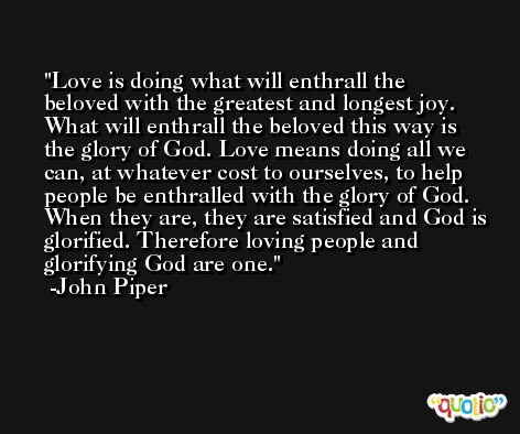 Love is doing what will enthrall the beloved with the greatest and longest joy. What will enthrall the beloved this way is the glory of God. Love means doing all we can, at whatever cost to ourselves, to help people be enthralled with the glory of God. When they are, they are satisfied and God is glorified. Therefore loving people and glorifying God are one. -John Piper