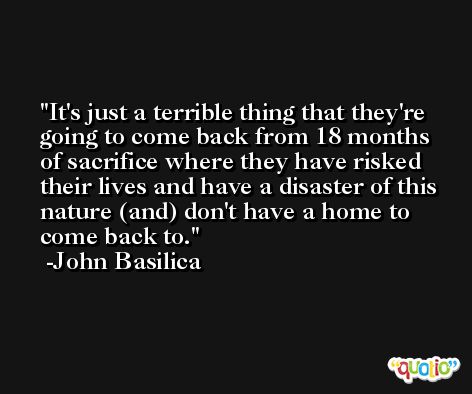 It's just a terrible thing that they're going to come back from 18 months of sacrifice where they have risked their lives and have a disaster of this nature (and) don't have a home to come back to. -John Basilica