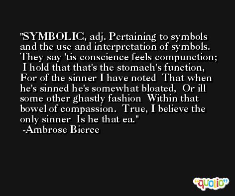 SYMBOLIC, adj. Pertaining to symbols and the use and interpretation of symbols.   They say 'tis conscience feels compunction;  I hold that that's the stomach's function,  For of the sinner I have noted  That when he's sinned he's somewhat bloated,  Or ill some other ghastly fashion  Within that bowel of compassion.  True, I believe the only sinner  Is he that ea. -Ambrose Bierce