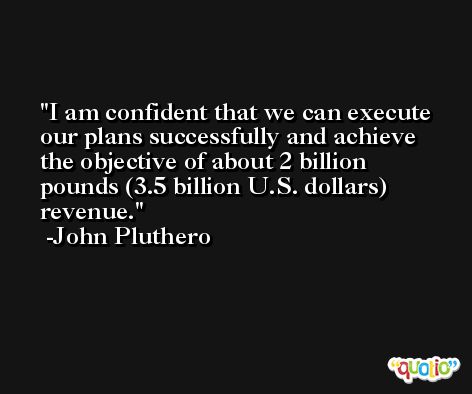 I am confident that we can execute our plans successfully and achieve the objective of about 2 billion pounds (3.5 billion U.S. dollars) revenue. -John Pluthero