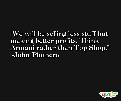 We will be selling less stuff but making better profits. Think Armani rather than Top Shop. -John Pluthero