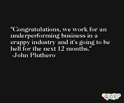 Congratulations, we work for an underperforming business in a crappy industry and it's going to be hell for the next 12 months. -John Pluthero