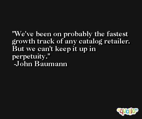 We've been on probably the fastest growth track of any catalog retailer. But we can't keep it up in perpetuity. -John Baumann