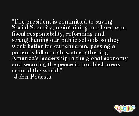The president is committed to saving Social Security, maintaining our hard won fiscal responsibility, reforming and strengthening our public schools so they work better for our children, passing a patient's bill or rights, strengthening America's leadership in the global economy and securing the peace in troubled areas around the world. -John Podesta