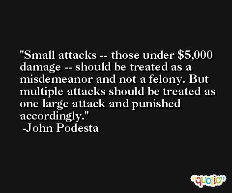Small attacks -- those under $5,000 damage -- should be treated as a misdemeanor and not a felony. But multiple attacks should be treated as one large attack and punished accordingly. -John Podesta