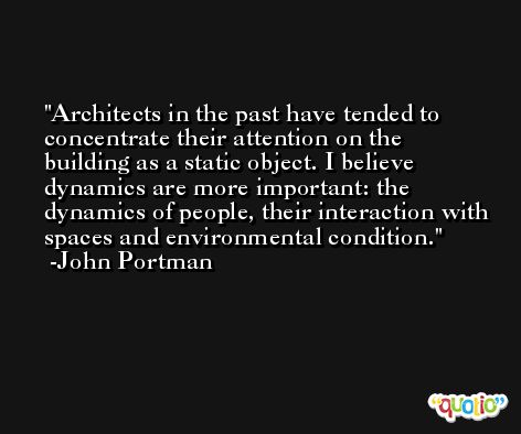 Architects in the past have tended to concentrate their attention on the building as a static object. I believe dynamics are more important: the dynamics of people, their interaction with spaces and environmental condition. -John Portman