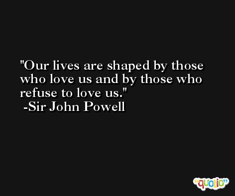 Our lives are shaped by those who love us and by those who refuse to love us. -Sir John Powell