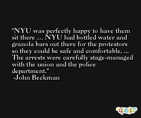 NYU was perfectly happy to have them sit there … NYU had bottled water and granola bars out there for the protestors so they could be safe and comfortable, ... The arrests were carefully stage-managed with the union and the police department. -John Beckman