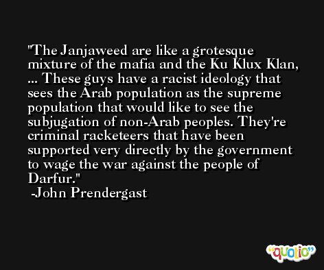 The Janjaweed are like a grotesque mixture of the mafia and the Ku Klux Klan, ... These guys have a racist ideology that sees the Arab population as the supreme population that would like to see the subjugation of non-Arab peoples. They're criminal racketeers that have been supported very directly by the government to wage the war against the people of Darfur. -John Prendergast