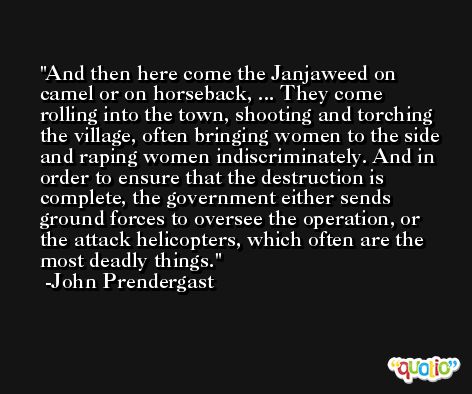 And then here come the Janjaweed on camel or on horseback, ... They come rolling into the town, shooting and torching the village, often bringing women to the side and raping women indiscriminately. And in order to ensure that the destruction is complete, the government either sends ground forces to oversee the operation, or the attack helicopters, which often are the most deadly things. -John Prendergast