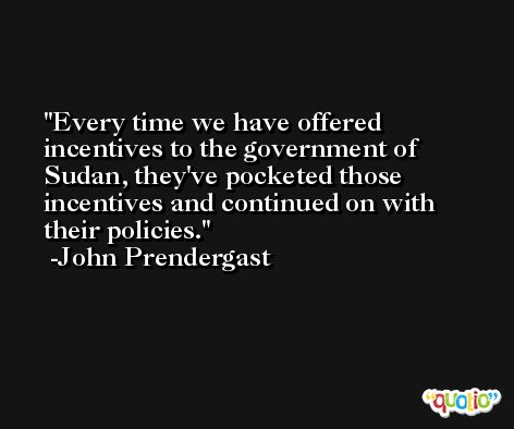 Every time we have offered incentives to the government of Sudan, they've pocketed those incentives and continued on with their policies. -John Prendergast