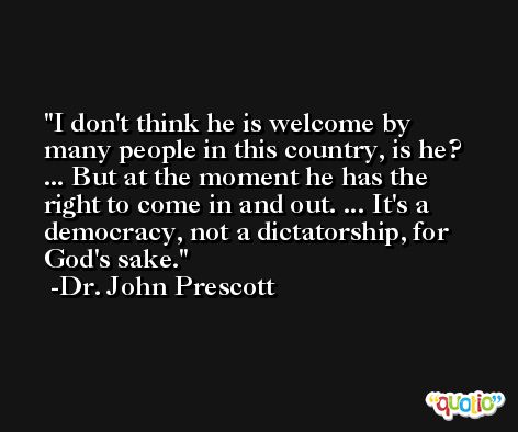 I don't think he is welcome by many people in this country, is he? ... But at the moment he has the right to come in and out. ... It's a democracy, not a dictatorship, for God's sake. -Dr. John Prescott