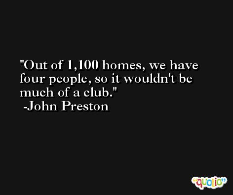 Out of 1,100 homes, we have four people, so it wouldn't be much of a club. -John Preston