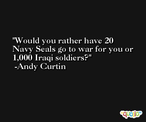 Would you rather have 20 Navy Seals go to war for you or 1,000 Iraqi soldiers? -Andy Curtin