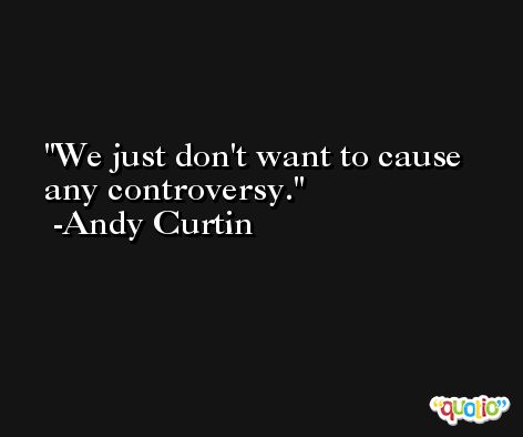 We just don't want to cause any controversy. -Andy Curtin