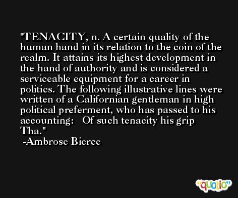 TENACITY, n. A certain quality of the human hand in its relation to the coin of the realm. It attains its highest development in the hand of authority and is considered a serviceable equipment for a career in politics. The following illustrative lines were written of a Californian gentleman in high political preferment, who has passed to his accounting:   Of such tenacity his grip  Tha. -Ambrose Bierce