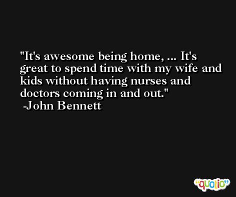 It's awesome being home, ... It's great to spend time with my wife and kids without having nurses and doctors coming in and out. -John Bennett