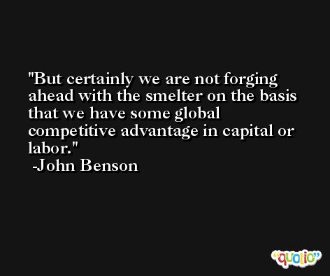 But certainly we are not forging ahead with the smelter on the basis that we have some global competitive advantage in capital or labor. -John Benson