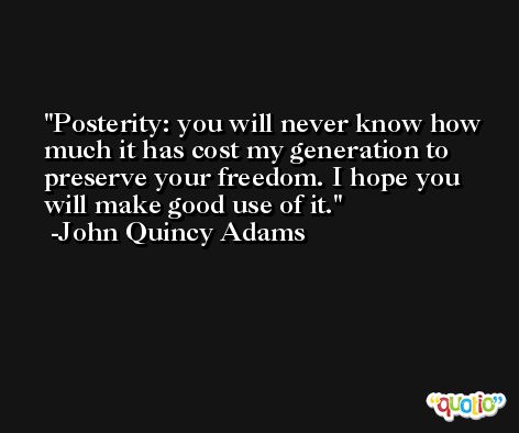 Posterity: you will never know how much it has cost my generation to preserve your freedom. I hope you will make good use of it. -John Quincy Adams