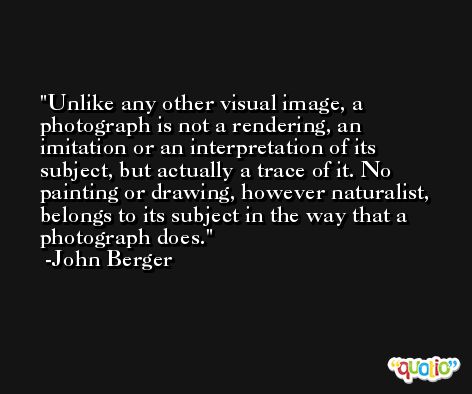 Unlike any other visual image, a photograph is not a rendering, an imitation or an interpretation of its subject, but actually a trace of it. No painting or drawing, however naturalist, belongs to its subject in the way that a photograph does. -John Berger