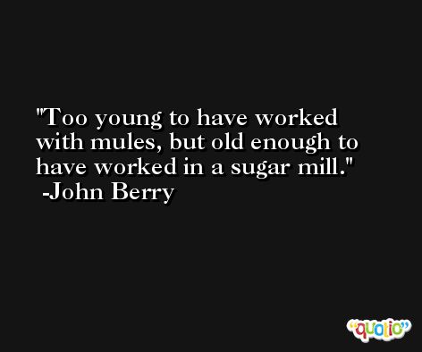 Too young to have worked with mules, but old enough to have worked in a sugar mill. -John Berry