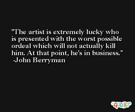 The artist is extremely lucky who is presented with the worst possible ordeal which will not actually kill him. At that point, he's in business. -John Berryman