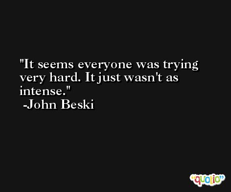 It seems everyone was trying very hard. It just wasn't as intense. -John Beski