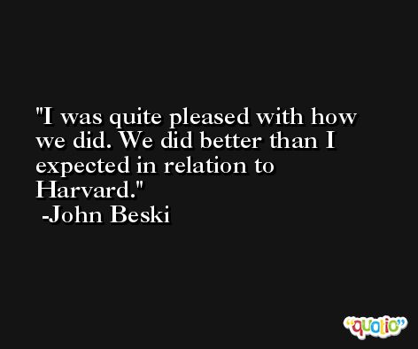 I was quite pleased with how we did. We did better than I expected in relation to Harvard. -John Beski