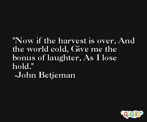 Now if the harvest is over, And the world cold, Give me the bonus of laughter, As I lose hold. -John Betjeman