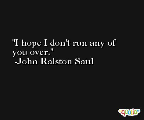 I hope I don't run any of you over. -John Ralston Saul
