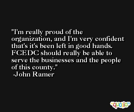 I'm really proud of the organization, and I'm very confident that's it's been left in good hands. FCEDC should really be able to serve the businesses and the people of this county. -John Ramer