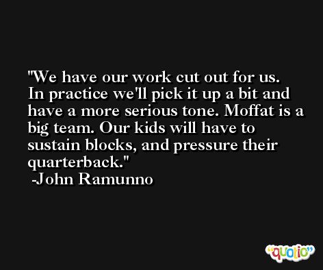 We have our work cut out for us. In practice we'll pick it up a bit and have a more serious tone. Moffat is a big team. Our kids will have to sustain blocks, and pressure their quarterback. -John Ramunno