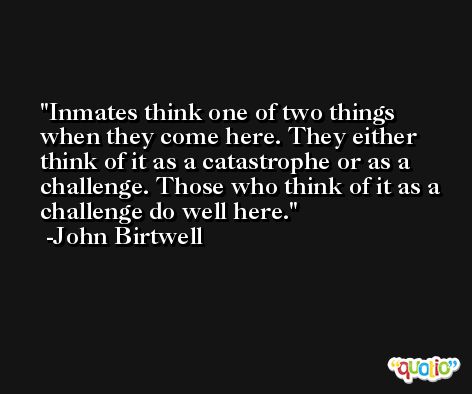 Inmates think one of two things when they come here. They either think of it as a catastrophe or as a challenge. Those who think of it as a challenge do well here. -John Birtwell
