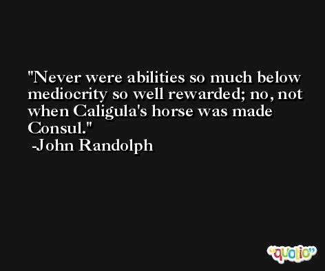 Never were abilities so much below mediocrity so well rewarded; no, not when Caligula's horse was made Consul. -John Randolph