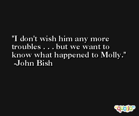 I don't wish him any more troubles . . . but we want to know what happened to Molly. -John Bish