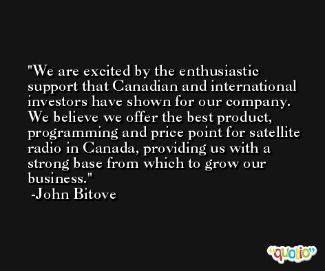We are excited by the enthusiastic support that Canadian and international investors have shown for our company. We believe we offer the best product, programming and price point for satellite radio in Canada, providing us with a strong base from which to grow our business. -John Bitove