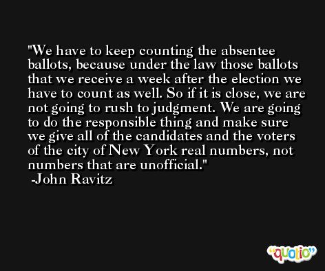 We have to keep counting the absentee ballots, because under the law those ballots that we receive a week after the election we have to count as well. So if it is close, we are not going to rush to judgment. We are going to do the responsible thing and make sure we give all of the candidates and the voters of the city of New York real numbers, not numbers that are unofficial. -John Ravitz