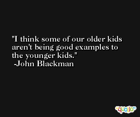 I think some of our older kids aren't being good examples to the younger kids. -John Blackman
