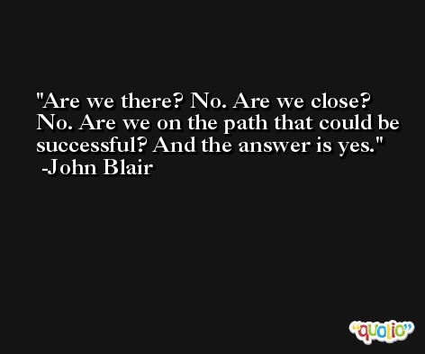 Are we there? No. Are we close? No. Are we on the path that could be successful? And the answer is yes. -John Blair