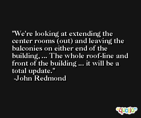 We're looking at extending the center rooms (out) and leaving the balconies on either end of the building, ... The whole roof-line and front of the building ... it will be a total update. -John Redmond