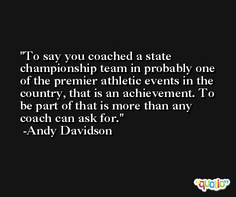 To say you coached a state championship team in probably one of the premier athletic events in the country, that is an achievement. To be part of that is more than any coach can ask for. -Andy Davidson