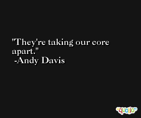 They're taking our core apart. -Andy Davis