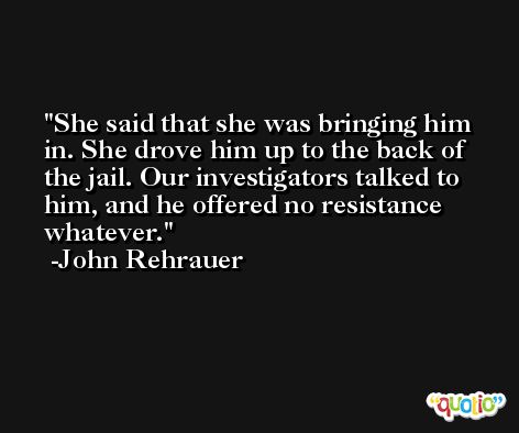 She said that she was bringing him in. She drove him up to the back of the jail. Our investigators talked to him, and he offered no resistance whatever. -John Rehrauer